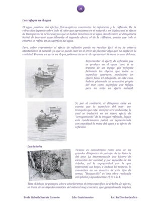 25



Los reflejos en el agua

El agua produce dos efectos físicos-ópticos constantes: la refracción y la reflexión. De la
refracción depende sobre todo el color que apreciamos en el natural y, en algún caso, el efecto
de transparencia de los cuerpos que se hallan inmersos en el agua. No obstante, al dibujante le
habrá de interesar especialmente el segundo efecto, el de la reflexión, puesto que todo el
entorno se refleja en la superficie del agua.

Pero, saber representar el efecto de reflexión puede no resultar fácil si no se observa
atentamente el natural; ya que se puede caer en el error de plasmar algo que no existe en la
realidad. Veamos un error en el que podemos incurrir al representar la masa acuosa del mar.

                                                    Representar el efecto de reflexión que
                                                    se produce en el agua como si se
                                                    tratara de un espejo que reflejase
                                                    fielmente los objetos que sobre su
                                                    superficie aparecen, produciría un
                                                    efecto falso. El dibujante, en este caso,
                                                    habría plasmado la sensación propia
                                                    del mar como superficie que refleja,
                                                    pero no sería un efecto natural.




                                            Si, por el contrario, el dibujante tiene en
                                            cuenta que la superficie del mar- por
                                            tranquilo que esté- siempre será ondulante, lo
                                            cual se traducirá en un nuevo efecto de
                                            "arrugamiento" de la imagen reflejada. Según
                                            este condicionante podrá ser representada
                                            con exactitud la masa del agua y el efecto de
                                            reflexión.




    Los árboles
                                            Ticiano es considerado como uno de los
                                            grandes dibujantes de paisajes de la historia
                                            del arte. La interpretación que hiciera de
                                            elementos del natural, y por supuesto de los
                                            árboles, así la expresividad con la que
                                            representó sus hojas, e incluso los troncos, le
                                            convierten en un maestro de este tipo de
                                            temas. "Bosquecillo" es una obra realizada
                                            con pluma y aguada entre 1513 1514.

    Tras el dibujo de paisajes, ahora abordaremos el tema específico de árboles. En efecto,
    se trata de un aspecto temático del natural muy concreto, que generalmente implica


 Perla Lizbeth Serrata Carreón           2do. Cuatrimestre                Lic. En Diseño Grafico
 