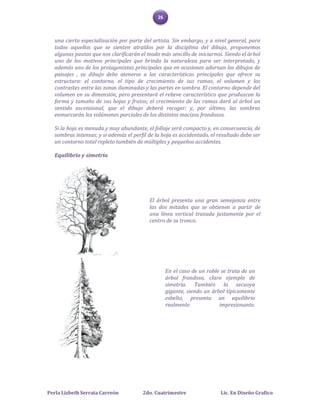 26



   una cierta especialización por parte del artista. Sin embargo, y a nivel general, para
   todos aquellos que se sienten atraídos por la disciplina del dibujo, proponemos
   algunas pautas que nos clarificarán el modo más sencillo de iniciarnos. Siendo el árbol
   uno de los motivos principales que brinda la naturaleza para ser interpretado, y
   además uno de los protagonistas principales que en ocasiones adornan los dibujos de
   paisajes , su dibujo debe atenerse a las características principales que ofrece su
   estructura: el contorno, el tipo de crecimiento de sus ramas, el volumen y los
   contrastes entre las zonas iluminadas y las partes en sombra. El contorno depende del
   volumen en su dimensión, pero presentará el relieve característico que produzcan la
   forma y tamaño de sus hojas y frutos; el crecimiento de las ramas dará al árbol un
   sentido ascensional, que el dibujo deberá recoger; y, por último, las sombras
   enmarcarán los volúmenes parciales de los distintos macizos frondosos.

   Si la hoja es menuda y muy abundante, el follaje será compacto y, en consecuencia, de
   sombras intensas; y si además el perfil de la hoja es accidentado, el resultado debe ser
   un contorno total repleto también de múltiples y pequeños accidentes.

   Equilibrio y simetría




                                           El árbol presenta una gran semejanza entre
                                           las dos mitades que se obtienen a partir de
                                           una línea vertical trazada justamente por el
                                           centro de su tronco.




                                                    En el caso de un roble se trata de un
                                                    árbol frondoso, claro ejemplo de
                                                    simetría. También la secuoya
                                                    gigante, siendo un árbol típicamente
                                                    esbelto, presenta un equilibrio
                                                    realmente             impresionante.




Perla Lizbeth Serrata Carreón           2do. Cuatrimestre                 Lic. En Diseño Grafico
 