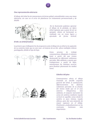 27



Una representación abstracta

El dibujo del árbol ha de interpretarse de forma global, entendiéndolo como una masa
abstracta, sin caer en el error de plantearse un tratamiento pormenorizado y de
detalle.


                                                     En la ilustración podemos apreciar
                                                    el dibujo de la péndula, un típico
                                                    árbol reptante, que a pesar de ser un
                                                    ejemplar clásico de horizontal es
                                                    realizado con un trazo ligero y
                                                    ejecutado     de   forma     vertical.


El tilo: un árbol frondoso

Lo primero que el dibujante ha de proponerse ante el dibujo de un árbol es la captación
de su contorno total, que en este caso -al tratarse de un tilo- ofrece múltiples relieves
puntiagudos, debido al tipo de hoja.
                                                  Como       proceso     de      trabajo
                                                  comenzaremos dibujando el volumen
                                                  total, a partir del que iremos
                                                  destacando los diferentes volúmenes
                                                  parciales. Más adelante, y puesto que
                                                  trabajaremos a punta de lápiz,
                                                  entonaremos los máximos oscuros,
                                                  para finalizar plasmando los medios
                                                  tonos.


                                                             Esbeltez del pino

                                                             Comenzaremos ahora el dibujo
                                                             trazando un sencillo esquema
                                                             general del árbol. A continuación,
                                                             diferenciaremos      los   distintos
                                                             volúmenes parciales de su fronda,
                                                             del mismo modo que en el caso
                                                             anterior.     Dibujaremos,      más
                                                             adelante, el conjunto marcando las
                                                             zonas de sombras mediante rayado
                                                             vertical en aquellas zonas donde la
                                                             sombra es poco intensa, rayado
                                                             oblicuo, para dar una sensación de
                                                             mayor espesura en el follaje.
                                                             Finalmente, profundizaremos en los
                                                             contrastes      luminosos       más
                                                             importantes.




Perla Lizbeth Serrata Carreón           2do. Cuatrimestre                  Lic. En Diseño Grafico
 