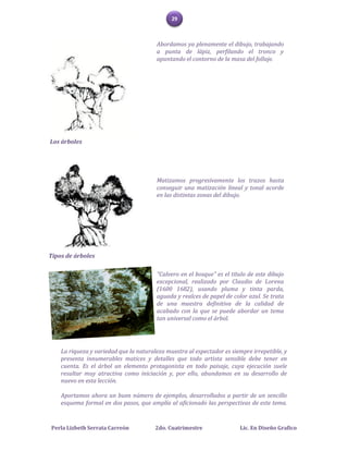 29



                                        Abordamos ya plenamente el dibujo, trabajando
                                        a punta de lápiz, perfilando el tronco y
                                        apuntando el contorno de la masa del follaje.




Los árboles




                                        Matizamos progresivamente los trazos hasta
                                        conseguir una matización lineal y tonal acorde
                                        en las distintas zonas del dibujo.




Tipos de árboles

                                        "Calvero en el bosque" es el título de este dibujo
                                        excepcional, realizado por Claudio de Lorena
                                        (1600 1682), usando pluma y tinta parda,
                                        aguada y realces de papel de color azul. Se trata
                                        de una muestra definitiva de la calidad de
                                        acabado con la que se puede abordar un tema
                                        tan universal como el árbol.




    La riqueza y variedad que la naturaleza muestra al espectador es siempre irrepetible, y
    presenta innumerables matices y detalles que todo artista sensible debe tener en
    cuenta. Es el árbol un elemento protagonista en todo paisaje, cuya ejecución suele
    resultar muy atractiva como iniciación y, por ello, abundamos en su desarrollo de
    nuevo en esta lección.

    Aportamos ahora un buen número de ejemplos, desarrollados a partir de un sencillo
    esquema formal en dos pasos, que amplía al aficionado las perspectivas de este tema.


Perla Lizbeth Serrata Carreón           2do. Cuatrimestre               Lic. En Diseño Grafico
 