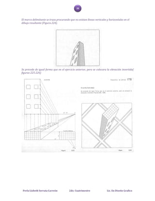 33



El marco delimitante se traza procurando que no existan líneas verticales y horizontales en el
dibujo resultante (Figura 224).




Se procede de igual forma que en el ejercicio anterior, pero se colocara la elevación invertida(
figuras 225-226)




 Perla Lizbeth Serrata Carreón           2do. Cuatrimestre                Lic. En Diseño Grafico
 