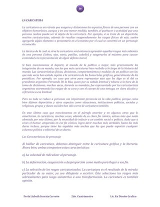 38



LA CARICATURA

La caricatura es un retrato que exagera y distorsiona los aspectos físicos de una persona con un
objetivo humorístico, aunque y en una menor medida, también, el quehacer o actividad que una
persona realiza puede ser el objeto de la caricatura. Por ejemplo, si se trata de un deportista,
muchos caricaturistas, además de resaltar exageradamente los rasgos físicos de este, suelen
agregarle algún elemento o presentarlo en el contexto por el cual se convirtió en un personaje
reconocido.

La técnica de la cual se sirve la caricatura será entonces agrandar aquellos rasgos más salientes
de una persona (labios, ojos, nariz, patillas, cabello) y exagerarlos al máximo para causar
comicidad o la representación de algún defecto moral.

Si bien mencionamos el deporte, el mundo de la política o mejor, más precisamente los
integrantes de ese mundo, son los que más caricaturas han recibido a lo largo de la historia del
mundo. Las características físicas, decisiones, comportamientos y modales de un político son las
que más veces han estado sujetas a la caricatura de los humoristas gráficos, generalmente de los
periódicos. Por ejemplo, un caso que sirve para representar esto que les digo es el del ex
presidente argentino Fernando De la Rúa, quien por su sabida lentitud y tibieza a la hora de la
toma de decisiones, muchas veces, durante su mandato, fue representado por los caricaturistas
argentinos extremando los rasgos de su cara y con el cuerpo de una tortuga, en clara alusión y
referencia a esa lentitud.

Pero no todo se reduce a personas con importante presencia en la vida política, porque como
bien dijimos deportistas y otros aspectos como situaciones, instituciones políticas, sociales y
religiosas, grupos y clases sociales han sido carne de caricatura también.

En este último caso que mencionamos en el párrafo anterior y en algunos otros que lo
ameritaron, la caricatura, muchas veces, además de su claro fin cómico, estuvo más que nada
alentada por este último, por la necesidad de inducir a un cambio social o político, dado que a
veces el humor, amparado en ese fin cómico, logra decir muchas más verdades, hasta las más
duras incluso, porque tiene las espaldas más anchas que las que puede soportar cualquier
columna política o editorial de un diario.

Las Características de personaje

Al hablar de caricatura, debemos distinguir entre la caricatura gráfica y la literaria.
Ahora bien, ambas comparten estas características:

a) La voluntad de ridiculizar al personaje.

b) La deformación, exageración o desproporción como medio para llegar a ese fin.

c) La selección de los rasgos caricaturizados. La caricatura es el resultado de la mirada
particular de su autor, ya sea dibujante o escritor. Éste selecciona los rasgos más
sobresalientes para luego someterlos a una transformación. La caricatura es también
opinión.



 Perla Lizbeth Serrata Carreón           2do. Cuatrimestre               Lic. En Diseño Grafico
 