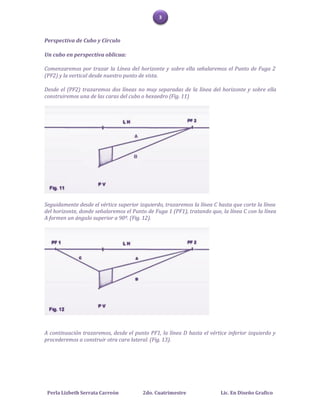 3



Perspectiva de Cubo y Círculo

Un cubo en perspectiva oblicua:

Comenzaremos por trazar la Línea del horizonte y sobre ella señalaremos el Punto de Fuga 2
(PF2) y la vertical desde nuestro punto de vista.

Desde el (PF2) trazaremos dos líneas no muy separadas de la línea del horizonte y sobre ella
construiremos una de las caras del cubo o hexaedro (Fig. 11)




Seguidamente desde el vértice superior izquierdo, trazaremos la línea C hasta que corte la línea
del horizonte, donde señalaremos el Punto de Fuga 1 (PF1), tratando que, la línea C con la línea
A formen un ángulo superior a 90º. (Fig. 12).




A continuación trazaremos, desde el punto PF1, la línea D hasta el vértice inferior izquierdo y
procederemos a construir otra cara lateral. (Fig. 13).




 Perla Lizbeth Serrata Carreón          2do. Cuatrimestre                Lic. En Diseño Grafico
 