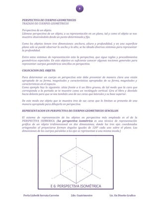 8



PERSPECTIVA DE CUERPOS GEOMETRICOS
TRAZADO DE CUERPOS GEOMETRICOS

Perspectiva de un objeto.
Llámese perspectiva de un objeto, a su representación en un plano, tal y como el objeto se nos
muestra observándolo desde un punto determinado y fijo.

Como los objetos tienen tres dimensiones: anchura, altura y profundidad, y en una superficie
plana solo se puede observar lo ancho y lo alto, se ha ideado diversos sistemas para representar
la profundidad.

Entre estos sistemas de representación esta la perspectiva, que sigue reglas y procedimientos
geométricos especiales. En este objetivo es suficiente conocer algunas nociones generales para
representar cuerpos geométricos sencillos en perspectiva.

COLOCACION DEL OBJETO.

Para determinar un cuerpo en perspectiva este debe presentar de manera clara una visión
apropiada de su forma, magnitudes y características apropiadas de su forma, magnitudes y
características en el espacio.
Como ejemplo haz lo siguiente: sitúa frente a ti un libro grueso, de tal modo que la cara que
corresponda a la portada se te muestre como un rectángulo vertical. Gira el libro y desvíalo
hacia delante para que se vea también una de sus caras que laterales y su base superior.

De este modo ese objeto que te muestra tres de sus caras que lo limitan se presenta de una
manera apropiada para dibujarlo en perspectiva.

REPRESENTACION EN PERSPECTIVA DE CUERPOS GEOMETRICOS SENCILLOS

El sistema de representación de los objetos en perspectiva más empleado es el de la
PERSPECTIVA ISOMERICA. (La perspectiva isométrica es una técnica de representación
gráfica de un objeto tridimensional en dos dimensiones, donde los tres ejes coordenados
ortogonales al proyectarse forman ángulos iguales de 120º cada uno sobre el plano. Las
dimensiones de los cuerpos paralelas a los ejes se representan a una misma escala.)




 Perla Lizbeth Serrata Carreón          2do. Cuatrimestre                Lic. En Diseño Grafico
 