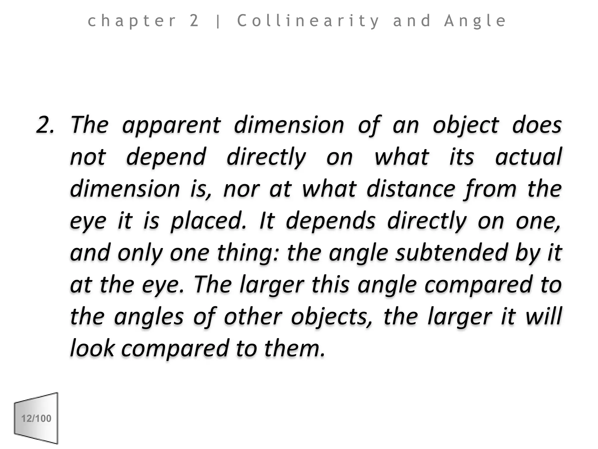 The apparent dimension of an object does not depend directly on what its actual dimension is, nor at what distance from the eye it is placed. It depends directly on one, and only one thing: the angle subtended by it at the eye. The larger this angle compared to the angles of other objects, the larger it will look compared to them.chapter 2 | Collinearity and Angle