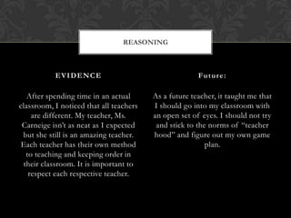 REASONING



           EVIDENCE                                    Future:

   After spending time in an actual      As a future teacher, it taught me that
classroom, I noticed that all teachers   I should go into my classroom with
    are different. My teacher, Ms.       an open set of eyes. I should not try
 Carneige isn’t as neat as I expected     and stick to the norms of “teacher
 but she still is an amazing teacher.    hood” and figure out my own game
 Each teacher has their own method                        plan.
  to teaching and keeping order in
 their classroom. It is important to
   respect each respective teacher.
 