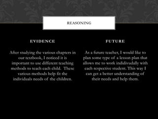 REASONING



           EVIDENCE                                  FUTURE

After studying the various chapters in    As a future teacher, I would like to
     our textbook, I noticed it is       plan some type of a lesson plan that
 important to use different teaching     allows me to work indidivudally with
methods to teach each child. These        each respective student. This way I
     various methods help fit the          can get a better understanding of
  individuals needs of the children.          their needs and help them.
 