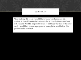 QUESTION


After studying this topic, I would like to know whether or not it is
possible to establish a detailed cirriculm that accurately fits the needs of
each student. Would it be possible to do so and keep the class at the same
pace? I would love to start a program or method that would allow this
question to be answered.
 