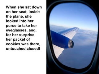 When she sat down on her seat, inside the plane, she looked into her purse to take her eyeglasses, and, for her surprise, her packet of cookies was there, untouched,closed! 
