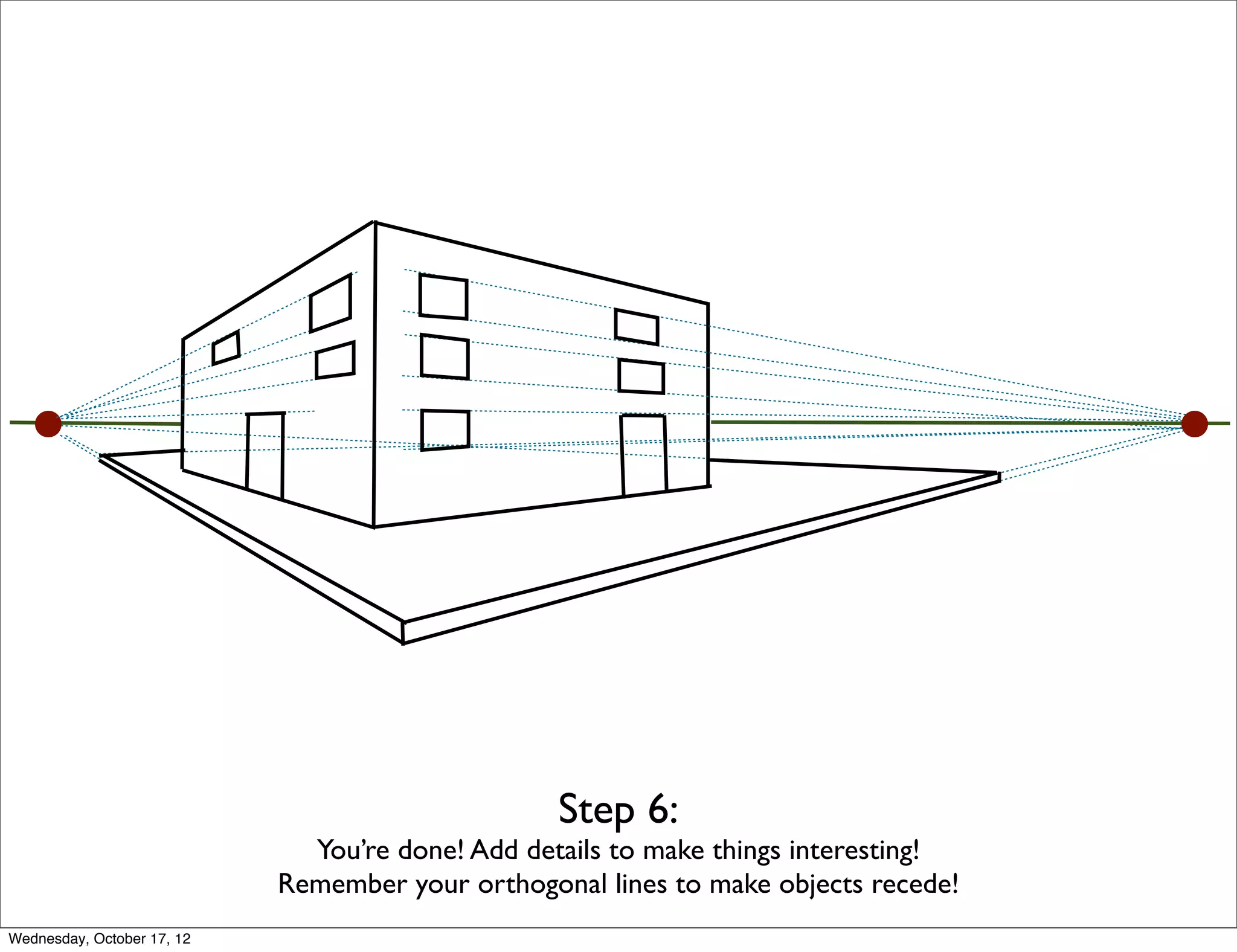 Step 6:
                              You’re done! Add details to make things interesting!
                            Remember your orthogonal lines to make objects recede!
Wednesday, October 17, 12
 