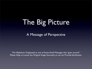 The Big Picture
                  A Message of Perspective



  This Slideshow Originated as one of those Email Messages that “goes around.”
Please Help us Locate the Original Image Source(s) so we can Provide Attribution.