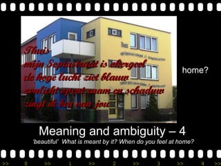 >> 0 >> 1 >> 2 >> 3 >> 4 >>
Meaning and ambiguity – 4
‘beautiful’ What is meant by it? When do you feel at home?
home?
ThuisThuis
mijn Sepiastraat is okergeelmijn Sepiastraat is okergeel
de hoge lucht ziet blauwde hoge lucht ziet blauw
zonlicht opent raam en schaduwzonlicht opent raam en schaduw
zingt ik ben van jouzingt ik ben van jou
 