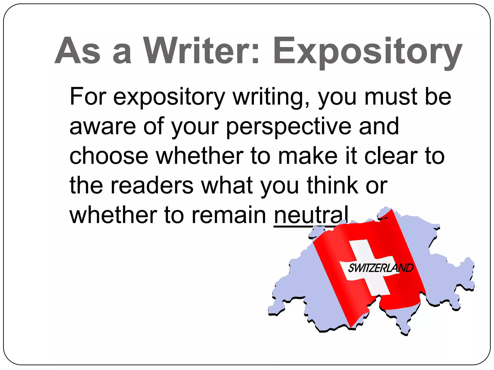As a Writer: Expository
For expository writing, you must be
aware of your perspective and
choose whether to make it clear to
the readers what you think or
whether to remain neutral.
 