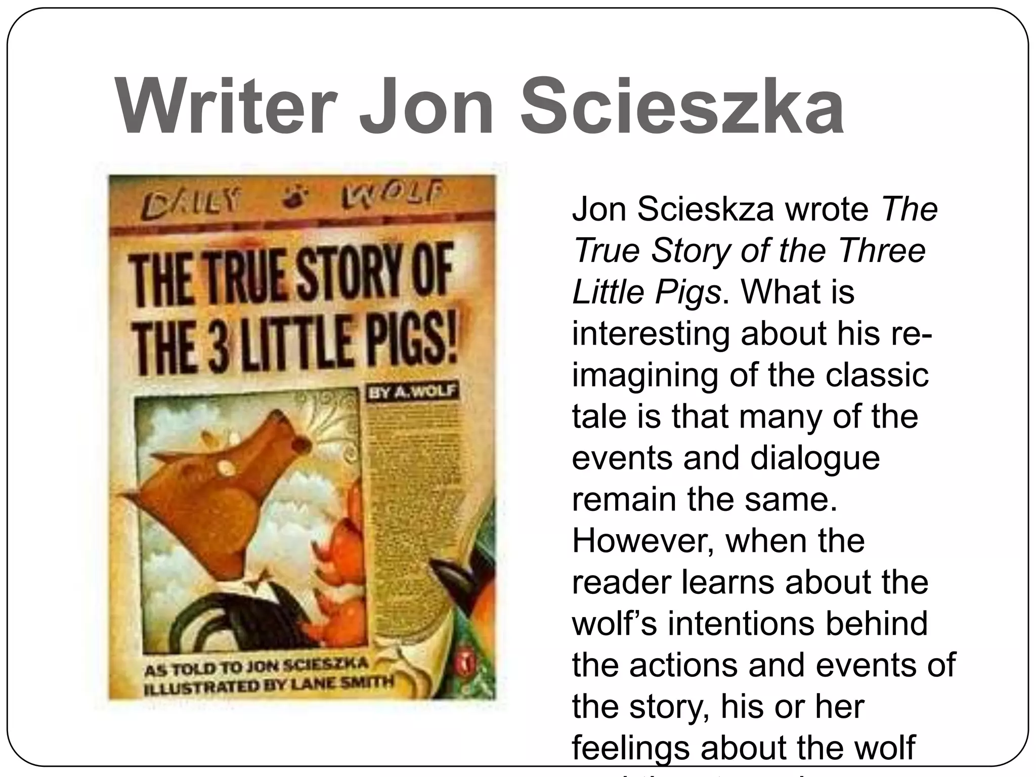Writer Jon Scieszka
           Jon Scieskza wrote The
           True Story of the Three
           Little Pigs. What is
           interesting about his re-
           imagining of the classic
           tale is that many of the
           events and dialogue
           remain the same.
           However, when the
           reader learns about the
           wolf’s intentions behind
           the actions and events of
           the story, his or her
           feelings about the wolf
 
