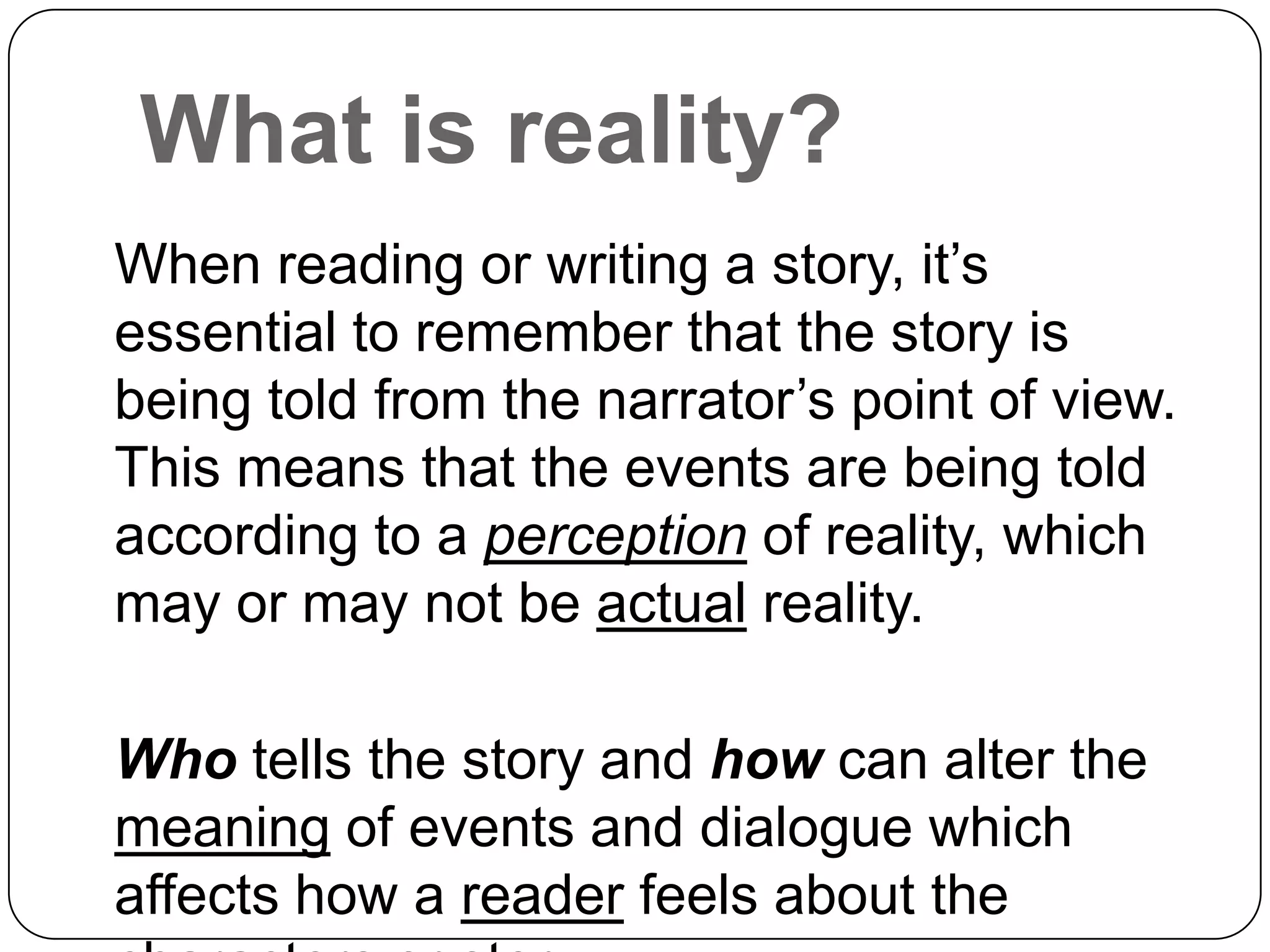 What is reality?
When reading or writing a story, it’s
essential to remember that the story is
being told from the narrator’s point of view.
This means that the events are being told
according to a perception of reality, which
may or may not be actual reality.

Who tells the story and how can alter the
meaning of events and dialogue which
affects how a reader feels about the
 