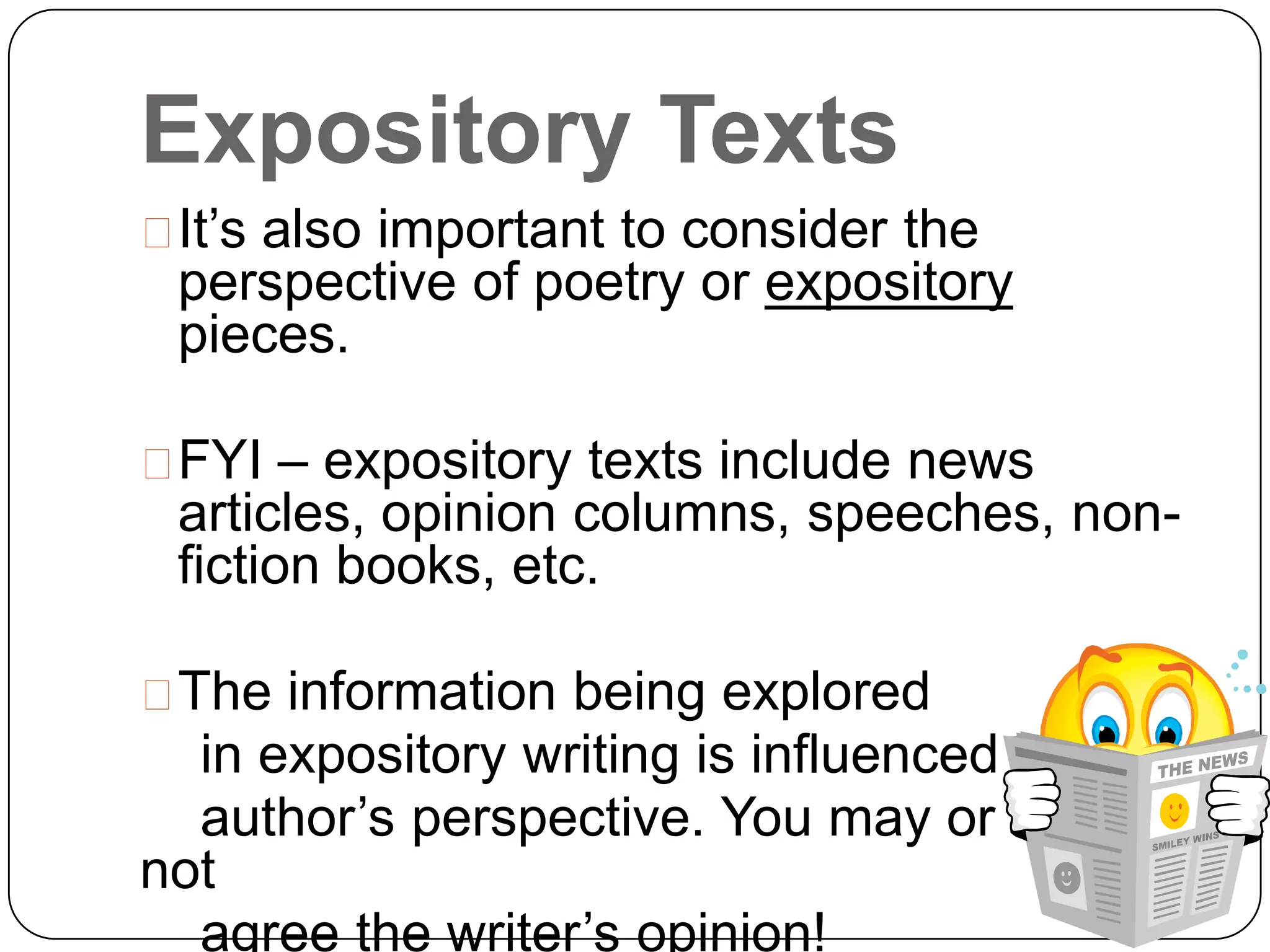 Expository Texts
It’s also important to consider the
 perspective of poetry or expository
 pieces.

FYI – expository texts include news
 articles, opinion columns, speeches, non-
 fiction books, etc.

The information being explored
  in expository writing is influenced by the
  author’s perspective. You may or may
not
  agree the writer’s opinion!
 