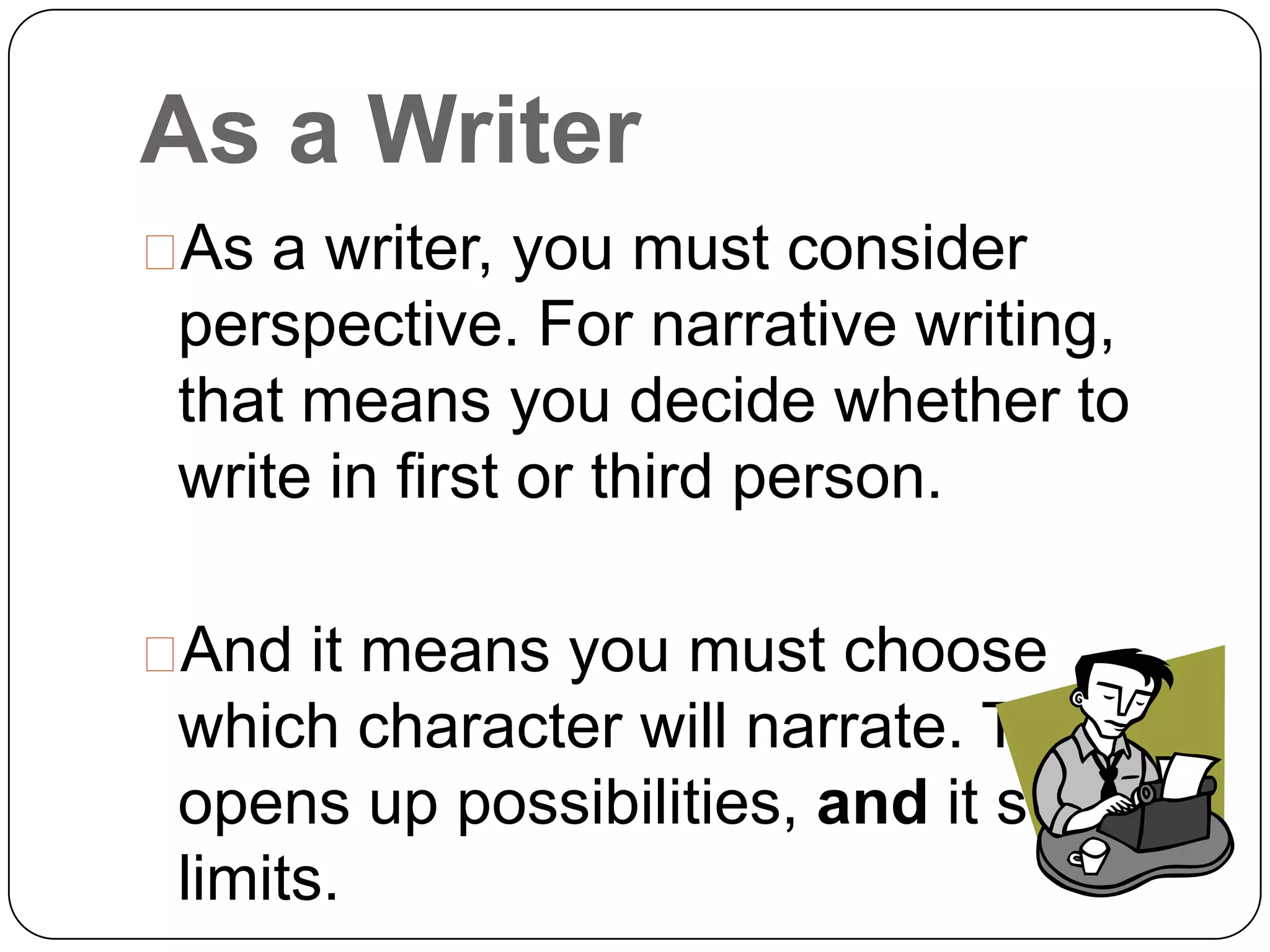 As a Writer
 a writer, you must consider
 As
 perspective. For narrative writing,
 that means you decide whether to
 write in first or third person.

And it means you must choose
 which character will narrate. This
 opens up possibilities, and it sets
 limits.
 