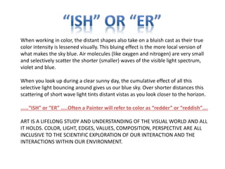 When working in color, the distant shapes also take on a bluish cast as their true
color intensity is lessened visually. This bluing effect is the more local version of
what makes the sky blue. Air molecules (like oxygen and nitrogen) are very small
and selectively scatter the shorter (smaller) waves of the visible light spectrum,
violet and blue.
When you look up during a clear sunny day, the cumulative effect of all this
selective light bouncing around gives us our blue sky. Over shorter distances this
scattering of short wave light tints distant vistas as you look closer to the horizon.
……“ISH” or “ER” …..Often a Painter will refer to color as “redder” or “reddish”….
ART IS A LIFELONG STUDY AND UNDERSTANDING OF THE VISUAL WORLD AND ALL
IT HOLDS. COLOR, LIGHT, EDGES, VALUES, COMPOSITION, PERSPECTIVE ARE ALL
INCLUSIVE TO THE SCIENTIFIC EXPLORATION OF OUR INTERACTION AND THE
INTERACTIONS WITHIN OUR ENVIRONMENT.
 