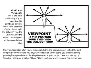Study and consider what you're looking at. Is this the best viewpoint to find the best
composition? Where are you physically in relation to the scene you are considering
painting? Are you elevated, looking downward at your subject? Are you looking up?
Standing, sitting, or kneeling? Flying? Once you know where you are find the horizon.
What's your
Viewpoint?
This is the basic
positioning of your
eyes, just like
pointing a camera.
What's the best Line
of sight, the straight
line between you, the
Observer, and the
Object or focal point
of the scene before
you?
 