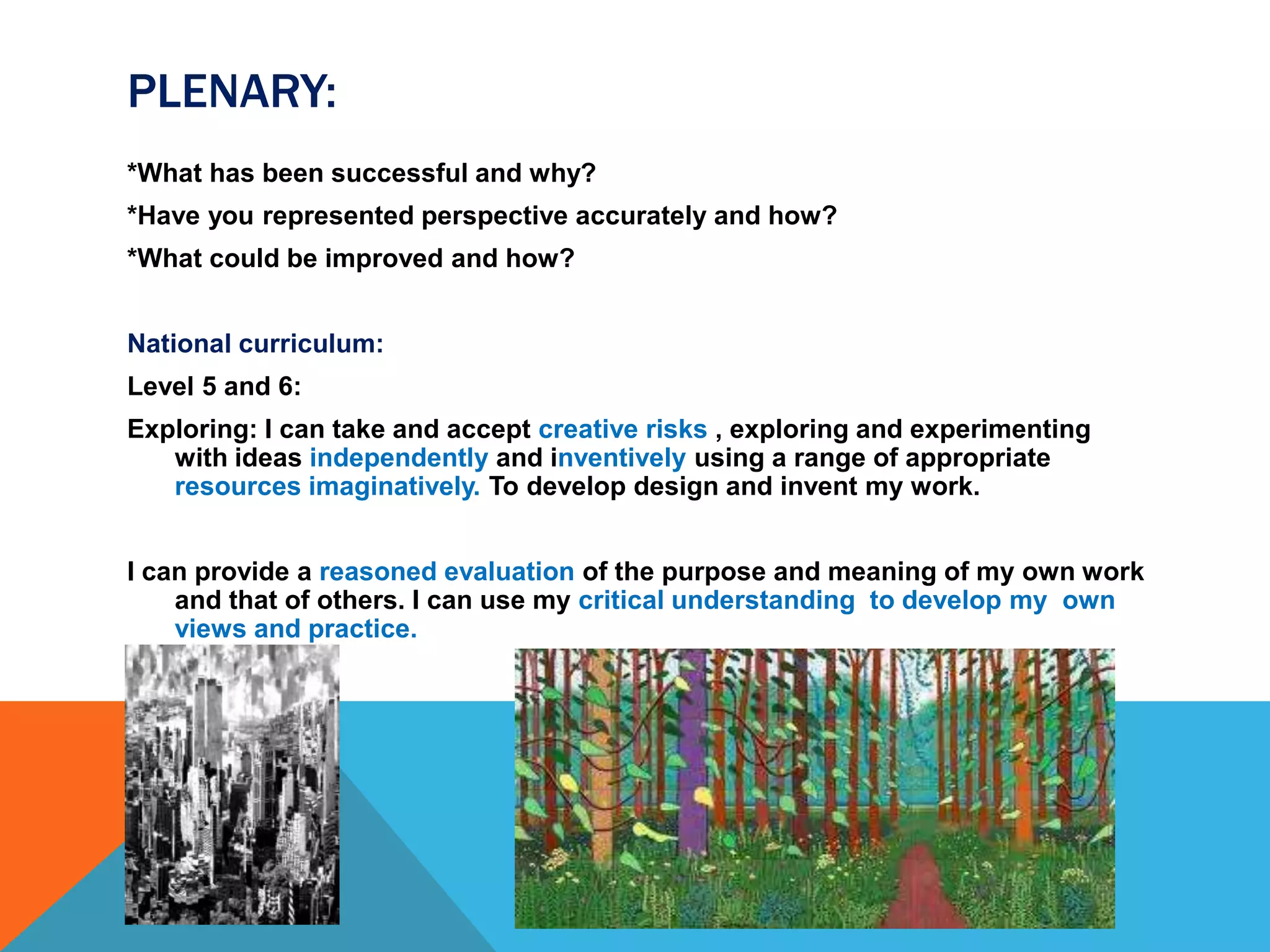 PLENARY:
*What has been successful and why?
*Have you represented perspective accurately and how?
*What could be improved and how?
National curriculum:
Level 5 and 6:
Exploring: I can take and accept creative risks , exploring and experimenting
with ideas independently and inventively using a range of appropriate
resources imaginatively. To develop design and invent my work.
I can provide a reasoned evaluation of the purpose and meaning of my own work
and that of others. I can use my critical understanding to develop my own
views and practice.
 