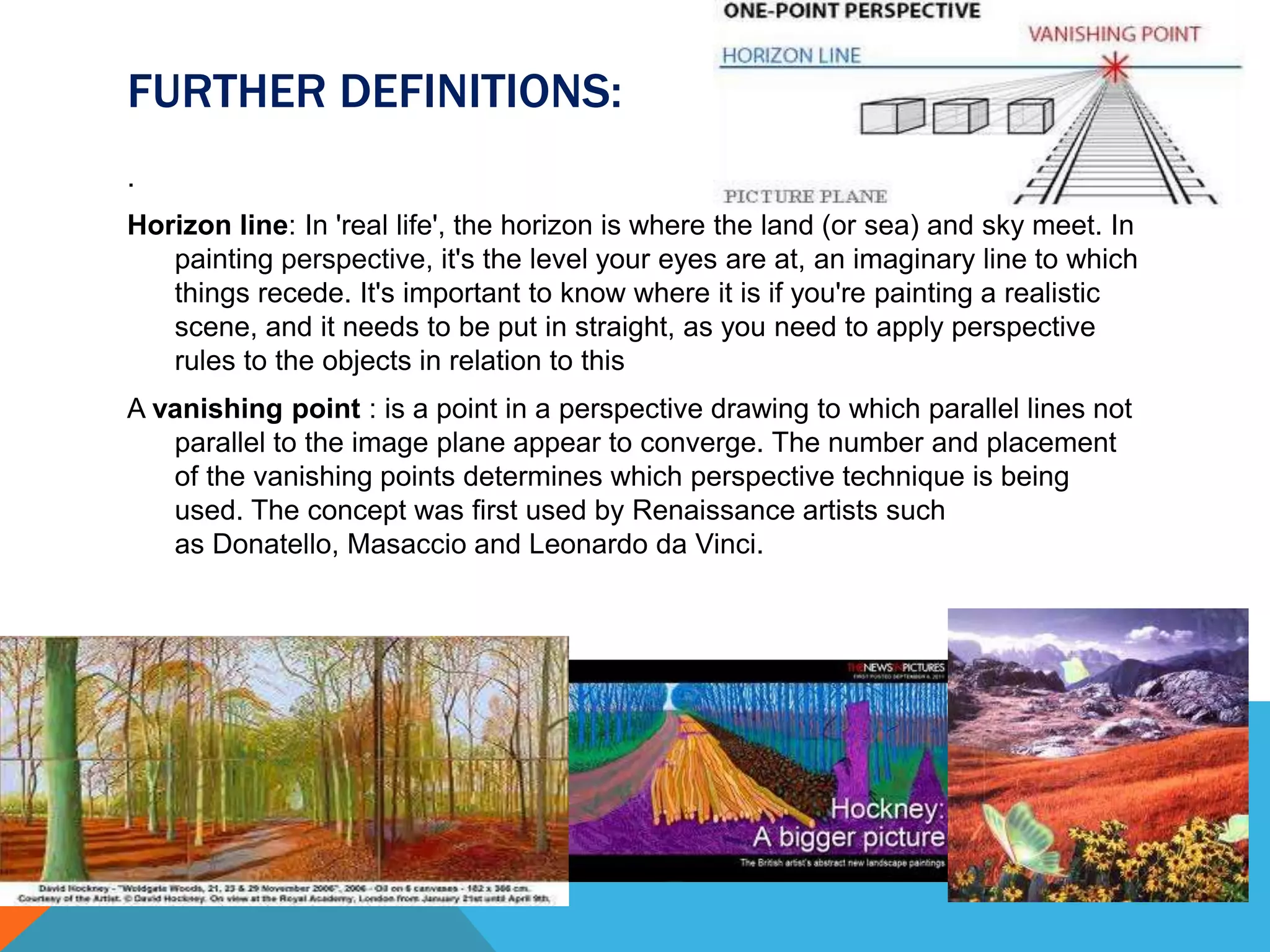 FURTHER DEFINITIONS:
.
Horizon line: In 'real life', the horizon is where the land (or sea) and sky meet. In
painting perspective, it's the level your eyes are at, an imaginary line to which
things recede. It's important to know where it is if you're painting a realistic
scene, and it needs to be put in straight, as you need to apply perspective
rules to the objects in relation to this
A vanishing point : is a point in a perspective drawing to which parallel lines not
parallel to the image plane appear to converge. The number and placement
of the vanishing points determines which perspective technique is being
used. The concept was first used by Renaissance artists such
as Donatello, Masaccio and Leonardo da Vinci.
 