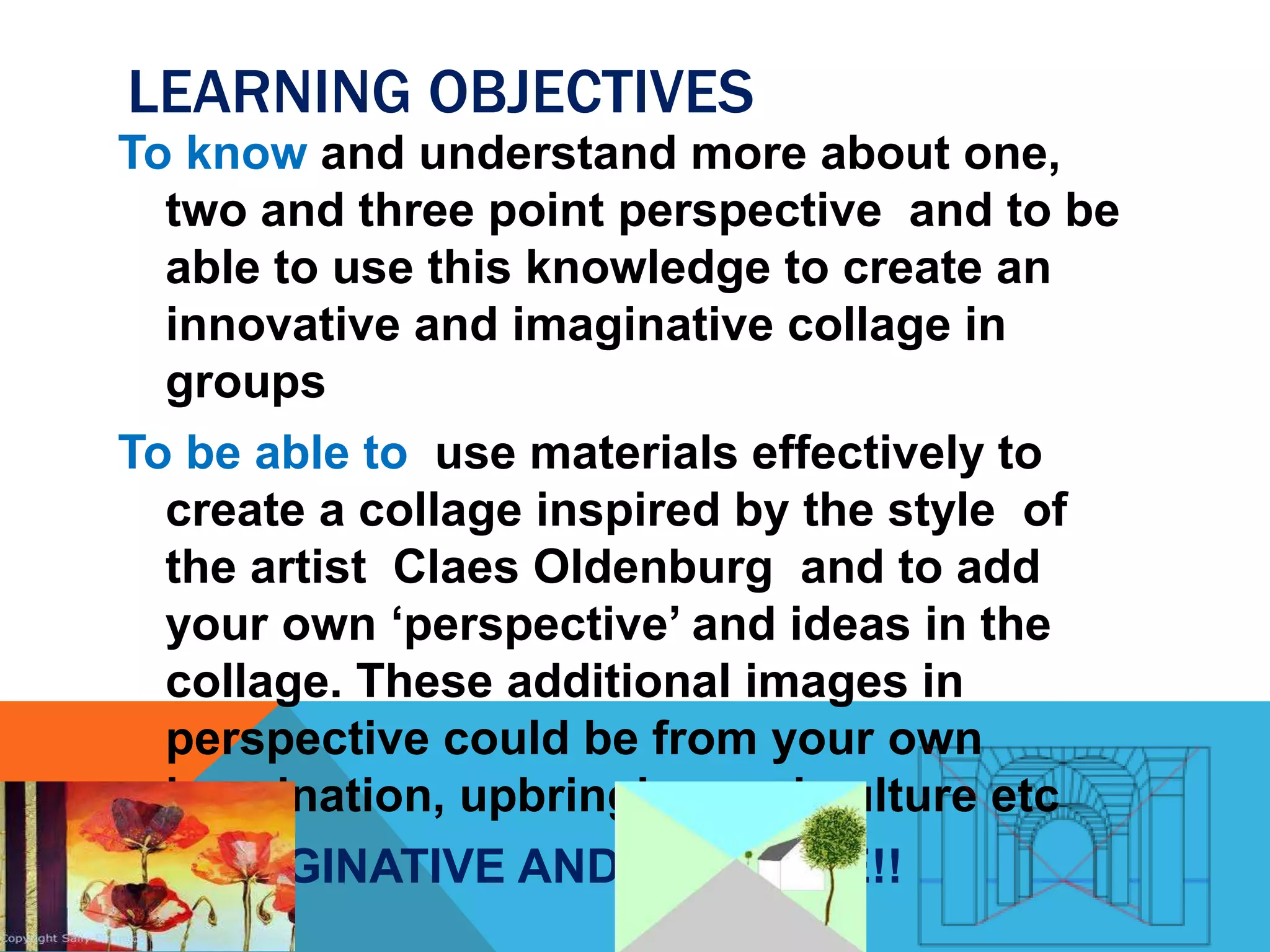 LEARNING OBJECTIVES
To know and understand more about one,
two and three point perspective and to be
able to use this knowledge to create an
innovative and imaginative collage in
groups
To be able to use materials effectively to
create a collage inspired by the style of
the artist Claes Oldenburg and to add
your own ‘perspective’ and ideas in the
collage. These additional images in
perspective could be from your own
imagination, upbringing and culture etc
BE IMAGINATIVE AND CREATIVE!!
 