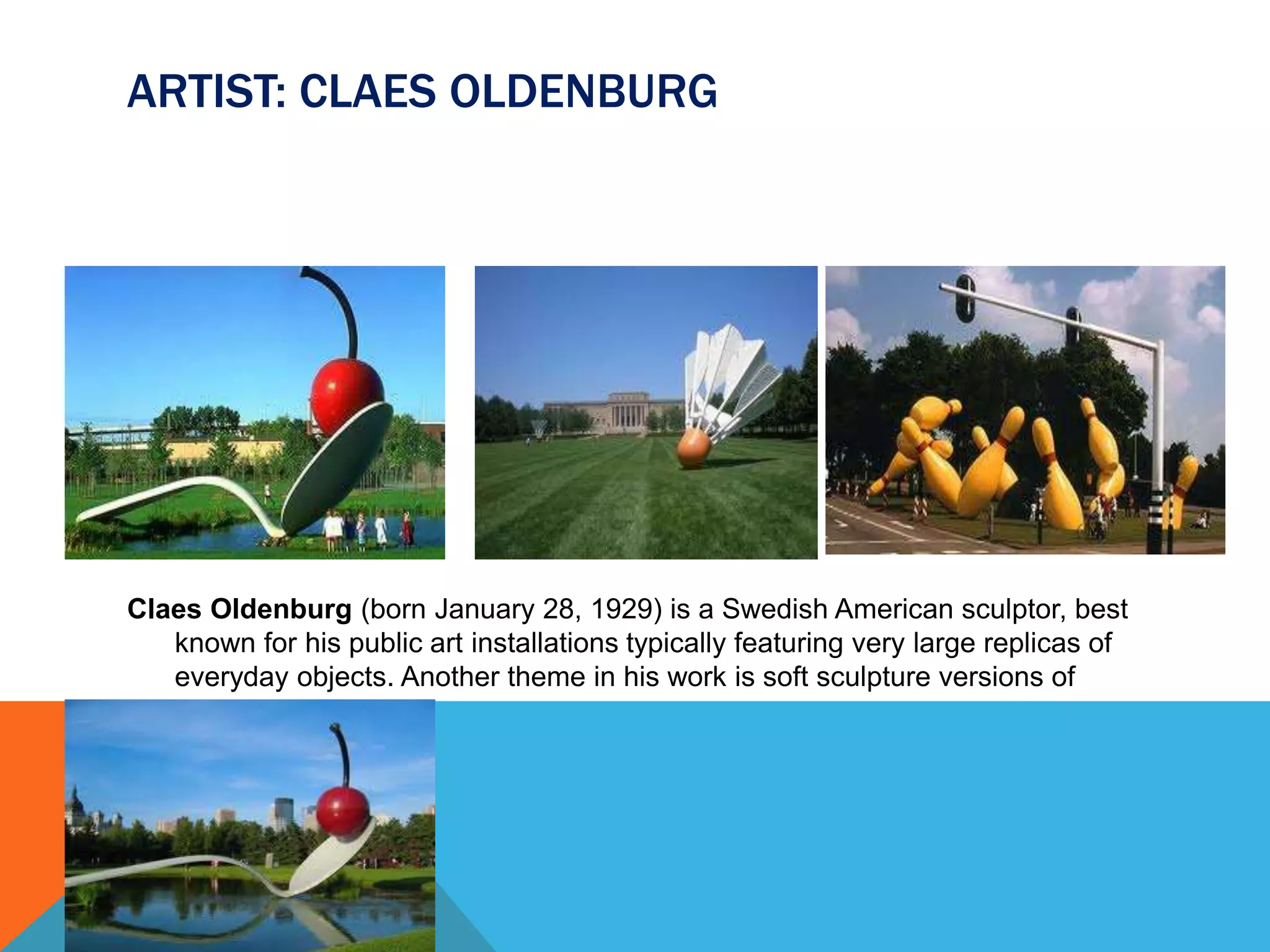 ARTIST: CLAES OLDENBURG
Claes Oldenburg (born January 28, 1929) is a Swedish American sculptor, best
known for his public art installations typically featuring very large replicas of
everyday objects. Another theme in his work is soft sculpture versions of
everyday objects.
 