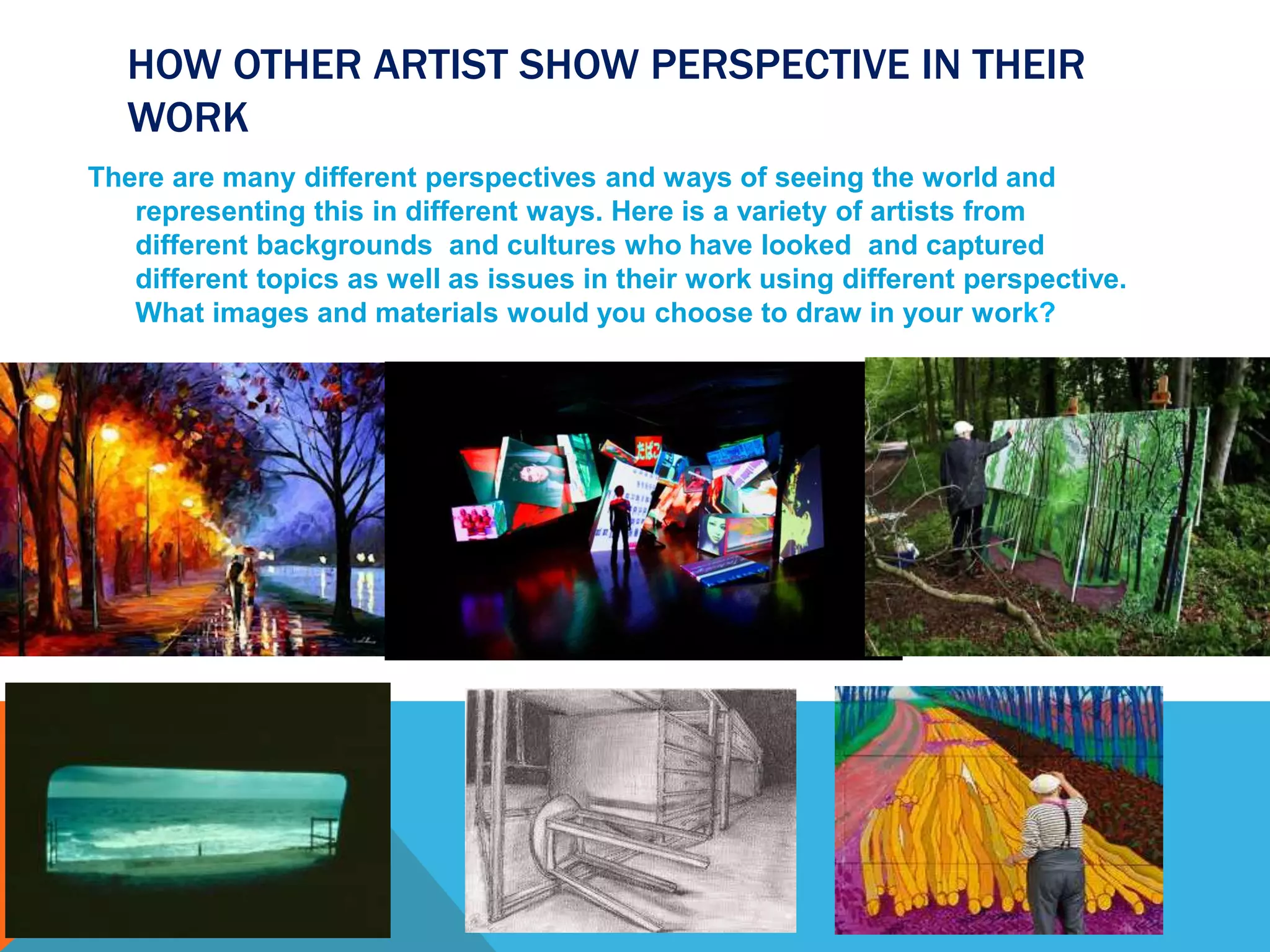 HOW OTHER ARTIST SHOW PERSPECTIVE IN THEIR
WORK
There are many different perspectives and ways of seeing the world and
representing this in different ways. Here is a variety of artists from
different backgrounds and cultures who have looked and captured
different topics as well as issues in their work using different perspective.
What images and materials would you choose to draw in your work?
 