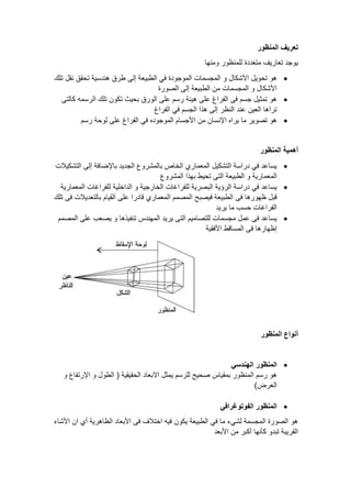 ‫المنظور‬ ‫تعريف‬
‫ومنها‬ ‫للمنظور‬ ‫متعددة‬ ‫تعاريف‬ ‫يوجد‬
•
‫و‬ ‫األشكال‬ ‫تحويل‬ ‫هو‬
‫تلك‬ ‫نقل‬ ‫تحقق‬ ‫هندسية‬ ‫طرق‬ ‫إلى‬ ‫الطبيعة‬ ‫في‬ ‫الموجودة‬ ‫المجسمات‬
‫الصورة‬ ‫إلى‬ ‫الطبيعة‬ ‫من‬ ‫المجسمات‬ ‫و‬ ‫األشكال‬
•
‫هيئة‬ ‫على‬ ‫الفراغ‬ ‫فى‬ ‫جسم‬ ‫تمثيل‬ ‫هو‬
‫كالتى‬ ‫الرسمه‬ ‫تلك‬ ‫تكون‬ ‫بحيث‬ ‫الورق‬ ‫على‬ ‫رسم‬
‫الفراغ‬ ‫في‬ ‫الجسم‬ ‫هذا‬ ‫إلى‬ ‫النظر‬ ‫عند‬ ‫العين‬ ‫تراها‬
•
‫ال‬ ‫األجسام‬ ‫من‬ ‫اإلنسان‬ ‫يراه‬ ‫ما‬ ‫تصوير‬ ‫هو‬
‫رسم‬ ‫لوحة‬ ‫على‬ ‫الفراغ‬ ‫في‬ ‫موجوده‬
‫المنظور‬ ‫أهمية‬
•
‫التشكيالت‬ ‫إلى‬ ‫باإلضافة‬ ‫الجديد‬ ‫بالمشروع‬ ‫الخاص‬ ‫المعماري‬ ‫التشكيل‬ ‫دراسة‬ ‫في‬ ‫يساعد‬
‫المشروع‬ ‫بهذا‬ ‫تحيط‬ ‫التى‬ ‫الطبيعة‬ ‫و‬ ‫المعمارية‬
•
‫المعمارية‬ ‫للفراغات‬ ‫الداخلية‬ ‫و‬ ‫الخارجية‬ ‫للفراغات‬ ‫البصرية‬ ‫الرؤية‬ ‫دراسة‬ ‫في‬ ‫يساعد‬
‫فى‬ ‫ظهورها‬ ‫قبل‬
‫تلك‬ ‫فى‬ ‫بالتعديالت‬ ‫القيام‬ ‫على‬ ‫قادرا‬ ‫المعماري‬ ‫المصمم‬ ‫فيصبح‬ ‫الطبيعة‬
‫يريد‬ ‫ما‬ ‫حسب‬ ‫الفراغات‬
•
‫المصمم‬ ‫على‬ ‫يصعب‬ ‫و‬ ‫تنفيذها‬ ‫المهندس‬ ‫يريد‬ ‫التى‬ ‫للتصاميم‬ ‫مجسمات‬ ‫عمل‬ ‫فى‬ ‫يساعد‬
‫األفقية‬ ‫المساقط‬ ‫فى‬ ‫إظهارها‬
‫المنظور‬ ‫أنواع‬
•
‫الهندسي‬ ‫المنظور‬
‫للرسم‬ ‫صحيح‬ ‫بمقياس‬ ‫المنظور‬ ‫رسم‬ ‫هو‬
‫و‬ ‫اإلرتفاع‬ ‫و‬ ‫الطول‬ ( ‫الحقيقية‬ ‫االبعاد‬ ‫يمثل‬
)‫العرض‬
•
‫الفوتوغرافي‬ ‫المنظور‬
‫األشاء‬ ‫ان‬ ‫أي‬ ‫الظاهرية‬ ‫األبعاد‬ ‫فى‬ ‫اختالف‬ ‫فيه‬ ‫يكون‬ ‫الطبيعة‬ ‫في‬ ‫ما‬ ‫لشيء‬ ‫المجسمة‬ ‫الصورة‬ ‫هو‬
‫األبعد‬ ‫من‬ ‫أكبر‬ ‫كأنها‬ ‫تبدو‬ ‫القريبة‬
 