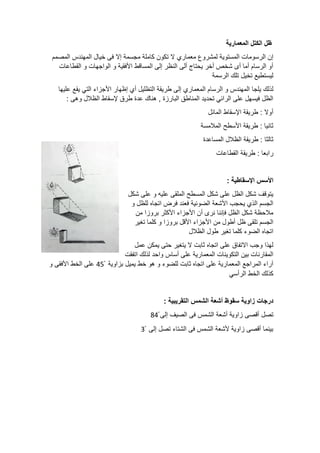 ‫المعمارية‬ ‫الكتل‬ ‫ظل‬
‫معماري‬ ‫لمشروع‬ ‫المستوية‬ ‫الرسومات‬ ‫إن‬
‫المصمم‬ ‫المهندس‬ ‫خيال‬ ‫فى‬ ‫إال‬ ‫مجسمة‬ ‫كاملة‬ ‫تكون‬ ‫ال‬
‫القطاعات‬ ‫و‬ ‫الواجهات‬ ‫و‬ ‫األفقية‬ ‫المساقط‬ ‫إلى‬ ‫النظر‬ ‫ألى‬ ‫يحتاج‬ ‫أخر‬ ‫شخص‬ ‫أى‬ ‫أما‬ ‫الرسام‬ ‫أو‬
‫الرسمة‬ ‫تلك‬ ‫تخيل‬ ‫ليستطيع‬
‫يلجا‬ ‫لذلك‬
‫عليها‬ ‫يقع‬ ‫التي‬ ‫األجزاء‬ ‫إظهار‬ ‫أي‬ ‫التظليل‬ ‫طريقة‬ ‫إلى‬ ‫المعماري‬ ‫الرسام‬ ‫و‬ ‫المهندس‬
: ‫وهى‬ ‫الظالل‬ ‫إلسقاط‬ ‫طرق‬ ‫عدة‬ ‫هناك‬ , ‫البارزة‬ ‫المناطق‬ ‫تحديد‬ ‫الرائي‬ ‫على‬ ‫فيسهل‬ ‫الظل‬
‫المائل‬ ‫اإلسقاط‬ ‫طريقة‬ : ‫أوال‬
‫المالمسة‬ ‫األسطح‬ ‫طريقة‬ : ‫ثانيا‬
‫المساعدة‬ ‫الظالل‬ ‫طريقة‬ : ‫ثالثا‬
‫طر‬ : ‫رابعا‬
‫القطاعات‬ ‫يقة‬
: ‫اإلسقاطية‬ ‫األسس‬
‫شكل‬ ‫على‬ ‫و‬ ‫عليه‬ ‫الملقى‬ ‫المسطح‬ ‫شكل‬ ‫على‬ ‫الظل‬ ‫شكل‬ ‫يتوقف‬
‫و‬ ‫للظل‬ ‫اتجاه‬ ‫فرض‬ ‫فعند‬ ‫الضوئية‬ ‫األشعة‬ ‫يحجب‬ ‫الذي‬ ‫الجسم‬
‫من‬ ‫بروزا‬ ‫األكثر‬ ‫األجزاء‬ ‫أن‬ ‫نرى‬ ‫فإننا‬ ‫الظل‬ ‫شكل‬ ‫مالحظة‬
‫تغير‬ ‫كلما‬ ‫و‬ ‫بروزا‬ ‫األقل‬ ‫األجزاء‬ ‫من‬ ‫أطول‬ ‫ظل‬ ‫تلقى‬ ‫الجسم‬
‫الضو‬ ‫اتجاه‬
‫الظالل‬ ‫طول‬ ‫تغير‬ ‫كلما‬ ‫ء‬
‫عمل‬ ‫يمكن‬ ‫حتى‬ ‫يتغير‬ ‫ال‬ ‫ثابت‬ ‫اتجاه‬ ‫على‬ ‫االتفاق‬ ‫وجب‬ ‫لهذا‬
‫اتفقت‬ ‫لذلك‬ ‫واحد‬ ‫أساس‬ ‫على‬ ‫المعمارية‬ ‫التكوينات‬ ‫بين‬ ‫المقارنات‬
ْ ‫بزاوية‬ ‫يميل‬ ‫خط‬ ‫هو‬ ‫و‬ ‫للضوء‬ ‫ثابت‬ ‫اتجاه‬ ‫على‬ ‫المعمارية‬ ‫المراجع‬ ‫آراء‬
45
‫و‬ ‫األفقى‬ ‫الخط‬ ‫على‬
‫الرأسي‬ ‫الخط‬ ‫كذلك‬
‫س‬ ‫زاوية‬ ‫درجات‬
: ‫التقريبية‬ ‫الشمس‬ ‫أشعة‬ ‫قوظ‬
‫تصل‬
‫أقصى‬
‫الشمس‬ ‫أشعة‬ ‫زاوية‬
ْ ‫إلى‬ ‫الصيف‬ ‫فى‬
84
ْ ‫إلى‬ ‫تصل‬ ‫الشتاء‬ ‫فى‬ ‫الشمس‬ ‫ألشعة‬ ‫زاوية‬ ‫أقصى‬ ‫بينما‬
3
 