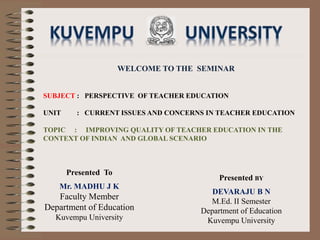 WELCOME TO THE SEMINAR
SUBJECT : PERSPECTIVE OF TEACHER EDUCATION
UNIT : CURRENT ISSUES AND CONCERNS IN TEACHER EDUCATION
TOPIC : IMPROVING QUALITY OF TEACHER EDUCATION IN THE
CONTEXT OF INDIAN AND GLOBAL SCENARIO
Presented BY
DEVARAJU B N
M.Ed. II Semester
Department of Education
Kuvempu University
Presented To
Mr. MADHU J K
Faculty Member
Department of Education
Kuvempu University
 