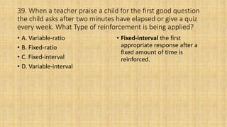 39. When a teacher praise a child for the first good question
the child asks after two minutes have elapsed or give a quiz
every week. What Type of reinforcement is being applied?
• A. Variable-ratio
• B. Fixed-ratio
• C. Fixed-interval
• D. Variable-interval
• Fixed-interval the first
appropriate response after a
fixed amount of time is
reinforced.
 