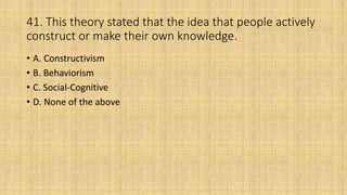 41. This theory stated that the idea that people actively
construct or make their own knowledge.
• A. Constructivism
• B. Behaviorism
• C. Social-Cognitive
• D. None of the above
 