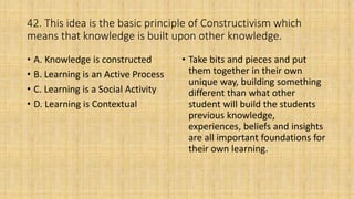 42. This idea is the basic principle of Constructivism which
means that knowledge is built upon other knowledge.
• A. Knowledge is constructed
• B. Learning is an Active Process
• C. Learning is a Social Activity
• D. Learning is Contextual
• Take bits and pieces and put
them together in their own
unique way, building something
different than what other
student will build the students
previous knowledge,
experiences, beliefs and insights
are all important foundations for
their own learning.
 