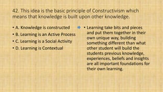 42. This idea is the basic principle of Constructivism which
means that knowledge is built upon other knowledge.
• A. Knowledge is constructed
• B. Learning is an Active Process
• C. Learning is a Social Activity
• D. Learning is Contextual
• Learning take bits and pieces
and put them together in their
own unique way, building
something different than what
other student will build the
students previous knowledge,
experiences, beliefs and insights
are all important foundations for
their own learning.
 