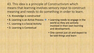 43. This idea is a principle of Constructivism which
means that learning involves sensory input to construct
meaning and needs to do something in order to learn.
• A. Knowledge is constructed
• B. Learning is an Active Process
• C. Learning is a Social Activity
• D. Learning is Contextual
• Learning needs to engage in the
world so they are actively
involved in their own learning
and development.
• One cannot just sit and expect to
be told things and learn
 