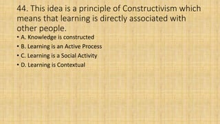 44. This idea is a principle of Constructivism which
means that learning is directly associated with
other people.
• A. Knowledge is constructed
• B. Learning is an Active Process
• C. Learning is a Social Activity
• D. Learning is Contextual
 