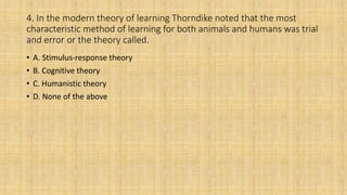 4. In the modern theory of learning Thorndike noted that the most
characteristic method of learning for both animals and humans was trial
and error or the theory called.
• A. Stimulus-response theory
• B. Cognitive theory
• C. Humanistic theory
• D. None of the above
 