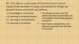 45. This idea is a principle of Constructivism which
means that we learn in ways connected to things we
already know and what we believe.
• A. Knowledge is constructed
• B. Learning is an Active Process
• C. Learning is a Social Activity
• D. Learning is Contextual
• The things we learn and the
points we tend to remember are
connected to the things going on
around us.
• Don’t learn isolated facts and
theories separate from the rest
of our lives.
 