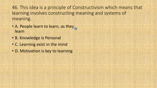 46. This idea is a principle of Constructivism which means that
learning involves constructing meaning and systems of
meaning.
• A. People learn to learn, as they
learn
• B. Knowledge is Personal
• C. Learning exist in the mind
• D. Motivation is key to learning
 