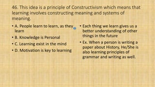 46. This idea is a principle of Constructivism which means that
learning involves constructing meaning and systems of
meaning.
• A. People learn to learn, as they
learn
• B. Knowledge is Personal
• C. Learning exist in the mind
• D. Motivation is key to learning
• Each thing we learn gives us a
better understanding of other
things in the future
• Ex. When a person is writing a
paper about History, He/She is
also learning principles of
grammar and writing as well.
 