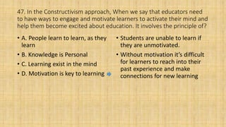 47. In the Constructivism approach, When we say that educators need
to have ways to engage and motivate learners to activate their mind and
help them become excited about education. It involves the principle of?
• A. People learn to learn, as they
learn
• B. Knowledge is Personal
• C. Learning exist in the mind
• D. Motivation is key to learning
• Students are unable to learn if
they are unmotivated.
• Without motivation it’s difficult
for learners to reach into their
past experience and make
connections for new learning
 