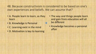 48. Because constructivism is considered to be based on one’s
own experiences and beliefs. We can assume that?
• A. People learn to learn, as they
learn
• B. Knowledge is Personal
• C. Learning exist in the mind
• D. Motivation is key to learning
• The way and things people learn
and gain from education will all
be different
• Knowledge becomes a personal
affair
 