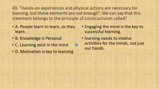 49. “Hands-on experiences and physical actions are necessary for
learning, but those elements are not enough”. We can say that this
statement belongs to the principle of constructivism called?
• A. People learn to learn, as they
learn
• B. Knowledge is Personal
• C. Learning exist in the mind
• D. Motivation is key to learning
• Engaging the mind is the key to
successful learning.
• learning needs to involve
activities for the minds, not just
our hands.
 