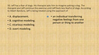 50. Jeff has a fear of dogs. His therapist asks him to imagine patting a dog. The
therapist and Jeff continue this exercise until Jeff feels less fearful of dogs. According
to Albert Bandura, Jeff is being treated using the approach of
• A. displacement.
• B. cognitive modeling.
• C. vicarious modeling.
• D. overt modeling.
• an individual transferring
negative feelings from one
person or thing to another
 