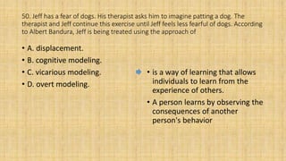 50. Jeff has a fear of dogs. His therapist asks him to imagine patting a dog. The
therapist and Jeff continue this exercise until Jeff feels less fearful of dogs. According
to Albert Bandura, Jeff is being treated using the approach of
• A. displacement.
• B. cognitive modeling.
• C. vicarious modeling.
• D. overt modeling.
• is a way of learning that allows
individuals to learn from the
experience of others.
• A person learns by observing the
consequences of another
person's behavior
 
