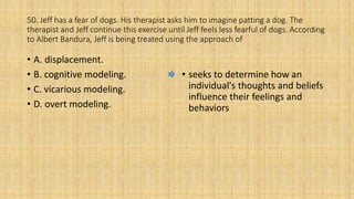 50. Jeff has a fear of dogs. His therapist asks him to imagine patting a dog. The
therapist and Jeff continue this exercise until Jeff feels less fearful of dogs. According
to Albert Bandura, Jeff is being treated using the approach of
• A. displacement.
• B. cognitive modeling.
• C. vicarious modeling.
• D. overt modeling.
• seeks to determine how an
individual's thoughts and beliefs
influence their feelings and
behaviors
 