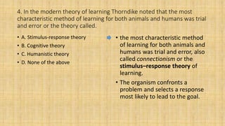 4. In the modern theory of learning Thorndike noted that the most
characteristic method of learning for both animals and humans was trial
and error or the theory called.
• A. Stimulus-response theory
• B. Cognitive theory
• C. Humanistic theory
• D. None of the above
• the most characteristic method
of learning for both animals and
humans was trial and error, also
called connectionism or the
stimulus–response theory of
learning.
• The organism confronts a
problem and selects a response
most likely to lead to the goal.
 