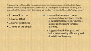 5. According to Thorndike the organism remembers responses that had satisfying
effects, which strengthens the connection. If the responses were unsatisfying, the
strength of the connection decreases. Which law represents Thorndike’s statement?
• A. Law of Exercise
• B. Law of Effect
• C. Law of Readiness
• D. None of the above
• states that repeated use of
meaningful connections results
in substantial learning, whereas
lack of connections inhibits
learning.
• Suggest that drill or practice
helps in increasing efficiency and
durability of learning.
 