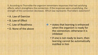 5. According to Thorndike the organism remembers responses that had satisfying
effects, which strengthens the connection. If the responses were unsatisfying, the
strength of the connection decreases. Which law represents Thorndike’s statement?
• A. Law of Exercise
• B. Law of Effect
• C. Law of Readiness
• D. None of the above
• states that learning is enhanced
when the organism is ready for
the connection; otherwise it is
inhibited
• If one is not ready to learn, then
learning cannot be automatically
instilled in him
 